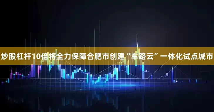 炒股杠杆10倍将全力保障合肥市创建“车路云”一体化试点城市