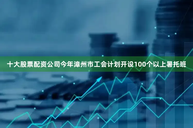 十大股票配资公司今年漳州市工会计划开设100个以上暑托班