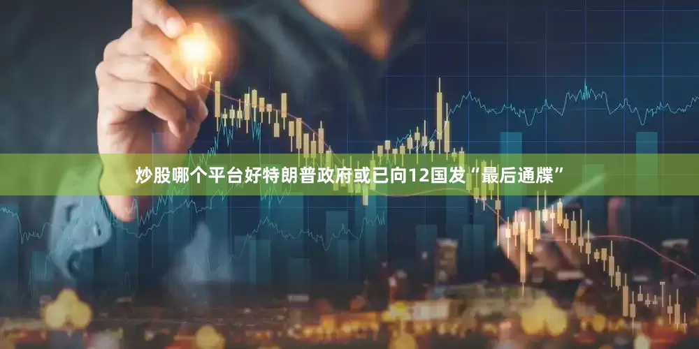 炒股哪个平台好特朗普政府或已向12国发“最后通牒”