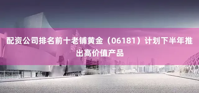 配资公司排名前十老铺黄金（06181）计划下半年推出高价值产品
