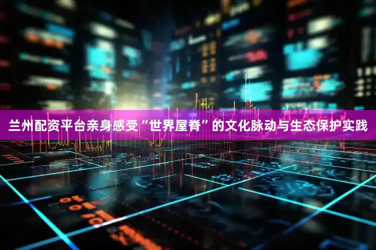 兰州配资平台亲身感受“世界屋脊”的文化脉动与生态保护实践