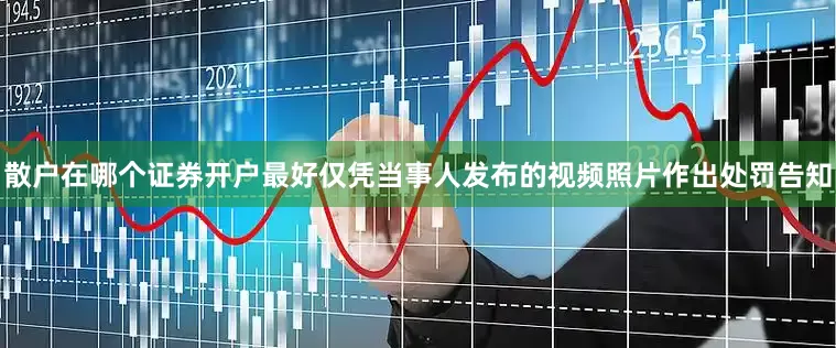 散户在哪个证券开户最好仅凭当事人发布的视频照片作出处罚告知