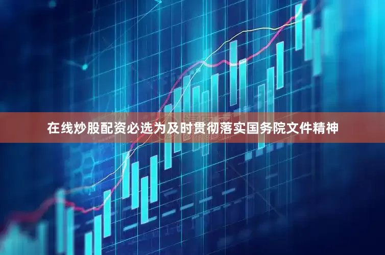 在线炒股配资必选为及时贯彻落实国务院文件精神
