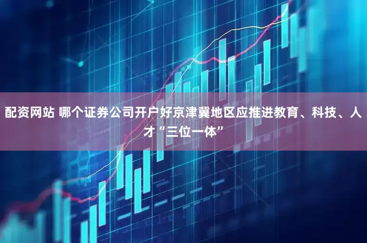 配资网站 哪个证券公司开户好京津冀地区应推进教育、科技、人才“三位一体”